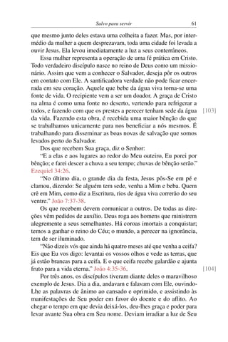 Salvo para servir 61
que mesmo junto deles estava uma colheita a fazer. Mas, por inter-
médio da mulher a quem desprezavam, toda uma cidade foi levada a
ouvir Jesus. Ela levou imediatamente a luz a seus conterrâneos.
Essa mulher representa a operação de uma fé prática em Cristo.
Todo verdadeiro discípulo nasce no reino de Deus como um missio-
nário. Assim que vem a conhecer o Salvador, deseja pôr os outros
em contato com Ele. A santificadora verdade não pode ficar encer-
rada em seu coração. Aquele que bebe da água viva torna-se uma
fonte de vida. O recipiente vem a ser um doador. A graça de Cristo
na alma é como uma fonte no deserto, vertendo para refrigerar a
todos, e fazendo com que os prestes a perecer tenham sede da água [103]
da vida. Fazendo esta obra, é recebida uma maior bênção do que
se trabalhamos unicamente para nos beneficiar a nós mesmos. É
trabalhando para disseminar as boas novas de salvação que somos
levados perto do Salvador.
Dos que recebem Sua graça, diz o Senhor:
“E a elas e aos lugares ao redor do Meu outeiro, Eu porei por
bênção; e farei descer a chuva a seu tempo; chuvas de bênção serão.”
Ezequiel 34:26.
“No último dia, o grande dia da festa, Jesus pôs-Se em pé e
clamou, dizendo: Se alguém tem sede, venha a Mim e beba. Quem
crê em Mim, como diz a Escritura, rios de água viva correrão do seu
ventre.” João 7:37-38.
Os que recebem devem comunicar a outros. De todas as dire-
ções vêm pedidos de auxílio. Deus roga aos homens que ministrem
alegremente a seus semelhantes. Há coroas imortais a conquistar;
temos a ganhar o reino do Céu; o mundo, a perecer na ignorância,
tem de ser iluminado.
“Não dizeis vós que ainda há quatro meses até que venha a ceifa?
Eis que Eu vos digo: levantai os vossos olhos e vede as terras, que
já estão brancas para a ceifa. E o que ceifa recebe galardão e ajunta
fruto para a vida eterna.” João 4:35-36. [104]
Por três anos, os discípulos tiveram diante deles o maravilhoso
exemplo de Jesus. Dia a dia, andavam e falavam com Ele, ouvindo-
Lhe as palavras de ânimo ao cansado e oprimido, e assistindo às
manifestações de Seu poder em favor do doente e do aflito. Ao
chegar o tempo em que devia deixá-los, deu-lhes graça e poder para
levar avante Sua obra em Seu nome. Deviam irradiar a luz de Seu
 