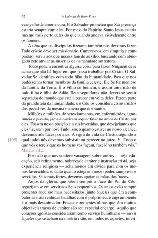 62 A Ciência do Bom Viver
evangelho de amor e cura. E o Salvador prometeu que Sua presença
estaria sempre com eles. Por meio do Espírito Santo Jesus estaria
mesmo mais perto deles do que quando andava visivelmente entre
os homens.
A obra que os discípulos fizeram, também nós devemos fazer.
Todo cristão deve ser missionário. Cumpre-nos, em simpatia e com-
paixão, servir aos que necessitam de auxílio, buscando com abne-
gado zelo aliviar as misérias da humanidade sofredora.
Todos podem encontrar alguma coisa para fazer. Ninguém deve
achar que não há lugar em que possa trabalhar por Cristo. O Sal-
vador Se identifica com todo filho da humanidade. Para que nos
pudéssemos tornar membros da família celeste, Ele Se fez membro
da família da Terra. É o Filho do homem, e assim um irmão de
todo filho e filha de Adão. Seus seguidores não devem se sentir
separados do mundo que está a perecer em volta deles. Fazem parte
da grande teia da humanidade, e o Céu os considera como irmãos
dos pecadores da mesma maneira que dos santos.
Milhões e milhões de seres humanos, em enfermidades, igno-
rância e pecado, jamais ouviram sequer falar no amor de Cristo por
eles. Fossem nossa posição e a sua invertidas, que desejaríamos que
eles fizessem por nós? Tudo isso, o quanto estiver ao nosso alcance,
devemos nós fazer por eles. A regra de vida de Cristo, segundo a
qual todos nós devemos subsistir ou perecer no juízo, é: “Tudo o
[105]
que vós quereis que os homens vos façam, fazei-lho também vós.”
Mateus 7:12.
Por tudo que nos confere vantagem sobre outros — seja edu-
cação, seja refinamento, nobreza de caráter e instrução cristã, seja
experiência religiosa — achamo-nos em dívida para com os me-
nos favorecidos; e, tanto quanto esteja em nosso poder, cumpre-nos
servi-los. Se somos fortes, devemos apoiar as mãos dos fracos.
Anjos da glória, que vêem sempre a face do Pai do Céu,
regozijam-se em servir aos Seus pequeninos. Os anjos estão sempre
presentes onde são mais necessitados, junto àqueles que têm a com-
bater as mais renhidas batalhas com o próprio eu, e cujo ambiente
é o mais desanimador. Fracas e trementes almas que têm muitos
objetáveis traços de caráter são seu especial encargo. Aquilo que
corações egoístas considerariam como serviço humilhante — servir
àqueles que se acham na miséria e são, em todos os aspectos, inferi-
 