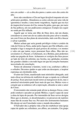 Salvo para servir 63
ores em caráter — eis a obra dos puros e santos seres das cortes do
alto.
Jesus não considerou o Céu um lugar desejável enquanto nós nos
achávamos perdidos. Abandonou as cortes celestes por uma vida de
ignomínia e insulto, e uma morte vergonhosa. Aquele que era rico
do inapreciável tesouro do Céu, tornou-Se pobre, para que, por meio
de Sua pobreza, nós nos pudéssemos enriquecer. Cumpre-nos seguir
na senda por Ele trilhada.
Aquele que se torna um filho de Deus deve, daí em diante,
considerar-se como um elo na cadeia descida para salvar o mundo,
um com Cristo em Seu plano de misericórdia, indo com Ele a buscar
e salvar o perdido.
Muitos acham que seria grande privilégio visitar o cenário da
vida de Cristo na Terra, andar pelos lugares por Ele trilhados, con-
templar o lago à margem do qual gostava de ensinar, e os montes
e vales em que tantas vezes pousaram Seus olhos. Mas não ne- [106]
cessitamos ir a Nazaré, a Cafarnaum, ou a Betânia, para podermos
andar nas pegadas de Jesus. Acharemos os vestígios dos Seus passos
ao lado do leito do enfermo, nas favelas, nas apinhadas avenidas
das grandes cidades e em todo lugar em que há corações humanos
necessitados de consolação.
Temos de alimentar o faminto, vestir o nu, confortar o aflito e
o sofredor. Devemos ajudar os que estão em desespero, e inspirar
esperança aos destituídos dela.
O amor de Cristo, manifestado num ministério abnegado, será
mais eficaz na reforma do malfeitor do que a espada ou o tribunal
de justiça. Esses precisam incutir terror ao transgressor da lei, mas o
amorável missionário pode fazer mais do que isso. Muitas vezes o
coração que se endurece sob a reprovação, abranda-se ante o amor
de Cristo.
O missionário não somente pode aliviar as doenças físicas, como
pode conduzir o pecador ao grande Médico, o qual é capaz de curar
a alma da lepra do pecado. Por intermédio de Seus servos designa
Deus que os doentes, os desafortunados e os possessos de espíritos
maus hão de escutar Sua voz. Por meio dos instrumentos humanos
Ele deseja ser um Consolador como o mundo desconhece.
O Salvador deu a própria vida a fim de estabelecer uma igreja
capaz de ajudar aos sofredores, aos aflitos, aos tentados. Um grupo
 