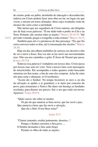 64 A Ciência do Bom Viver
de crentes pode ser pobre, destituído de educação e desconhecido;
todavia em Cristo podem fazer uma obra no lar, no lugar em que
vivem, e mesmo em terras afastadas; obras cujos resultados serão de
alcance tão vasto como a eternidade.
Não menos que aos seguidores de Cristo outrora, são dirigidas
aos de hoje essas palavras: “É-me dado todo o poder no Céu e na
Terra. Portanto, ide, ensinai todas as nações.” Mateus 28:18-19. “Ide
por todo o mundo, pregai o evangelho a toda criatura.” Marcos 16:15.
[107]
Também para nós é a promessa de Sua presença: “Eis que Eu
estou convosco todos os dias, até à consumação dos séculos.” Mateus
28:20.
Hoje em dia, não afluem multidões de curiosos aos desertos a fim
de ver e ouvir a Jesus. Sua voz não se faz ouvir nas movimentadas
ruas. Não soa nos caminhos o grito: É Jesus de Nazaré que passa.
(Lucas 18:37.)
Todavia essa palavra é verdadeira em nossos dias. Cristo passa
por nossas ruas sem ser visto. Vem a nossos lares com mensagens
de misericórdia. Ele acompanha a todos quantos estão buscando
ministrar em Seu nome, a fim de com eles cooperar. Acha-Se entre
nós para curar e abençoar, se O recebemos.
“Assim diz o Senhor: No tempo favorável, te ouvi e, no dia
da salvação, te ajudei, e te guardarei, e te darei por concerto do
povo, para restaurares a Terra e lhe dares em herança as herdades
assoladas; para dizeres aos presos: Saí; e aos que estão em trevas:
Aparecei.” Isaías 49:8-9.
“Quão suaves são sobre os montes
Os pés do que anuncia as boas novas, que faz ouvir a paz,
Que anuncia o bem, que faz ouvir a salvação,
Que diz a Sião: O teu Deus reina!”
Isaías 52:7.
“Clamai cantando, exultai juntamente, desertos...!
Porque o Senhor consolou o Seu povo. ...
O Senhor desnudou o Seu santo braço
Perante os olhos de todas as nações;
 