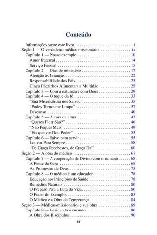 Conteúdo
Informações sobre este livro . . . . . . . . . . . . . . . . . . . . . . . . . . . . .i
Seção 1 — O verdadeiro médico-missionário . . . . . . . . . . . . . . . ix
Capítulo 1 — Nosso exemplo . . . . . . . . . . . . . . . . . . . . . . . . . . 10
Amor fraternal . . . . . . . . . . . . . . . . . . . . . . . . . . . . . . . . . . . . . 14
Serviço Pessoal . . . . . . . . . . . . . . . . . . . . . . . . . . . . . . . . . . . . 15
Capítulo 2 — Dias de ministério . . . . . . . . . . . . . . . . . . . . . . . . 17
Atenção às Crianças . . . . . . . . . . . . . . . . . . . . . . . . . . . . . . . . 22
Responsabilidade dos Pais . . . . . . . . . . . . . . . . . . . . . . . . . . . 25
Cinco Pãezinhos Alimentam a Multidão . . . . . . . . . . . . . . . 25
Capítulo 3 — Com a natureza e com Deus. . . . . . . . . . . . . . . . 29
Capítulo 4 — O toque da fé . . . . . . . . . . . . . . . . . . . . . . . . . . . . 33
“Sua Misericórdia nos Salvou” . . . . . . . . . . . . . . . . . . . . . . . 35
“Podes Tornar-me Limpo” . . . . . . . . . . . . . . . . . . . . . . . . . . . 37
Descanso . . . . . . . . . . . . . . . . . . . . . . . . . . . . . . . . . . . . . . . . . 40
Capítulo 5 — A cura da alma . . . . . . . . . . . . . . . . . . . . . . . . . . 42
“Queres Ficar São?” . . . . . . . . . . . . . . . . . . . . . . . . . . . . . . . . 46
“Não Peques Mais” . . . . . . . . . . . . . . . . . . . . . . . . . . . . . . . . . 49
“Eis que vos Dou Poder” . . . . . . . . . . . . . . . . . . . . . . . . . . . . 53
Capítulo 6 — Salvo para servir . . . . . . . . . . . . . . . . . . . . . . . . . 55
Louvor Para Sempre . . . . . . . . . . . . . . . . . . . . . . . . . . . . . . . . 58
“De Graça Recebestes, de Graça Dai” . . . . . . . . . . . . . . . . . 60
Seção 2 — A obra do médico . . . . . . . . . . . . . . . . . . . . . . . . . . . . 67
Capítulo 7 — A cooperação do Divino com o humano. . . . . . 68
A Fonte da Cura . . . . . . . . . . . . . . . . . . . . . . . . . . . . . . . . . . . 68
As Promessas de Deus . . . . . . . . . . . . . . . . . . . . . . . . . . . . . . 75
Capítulo 8 — O médico é um educador . . . . . . . . . . . . . . . . . . 78
Educação nos Princípios de Saúde . . . . . . . . . . . . . . . . . . . . 78
Remédios Naturais . . . . . . . . . . . . . . . . . . . . . . . . . . . . . . . . . 80
O Preparo Para a Luta da Vida. . . . . . . . . . . . . . . . . . . . . . . . 80
O Poder do Exemplo. . . . . . . . . . . . . . . . . . . . . . . . . . . . . . . . 83
O Médico e a Obra da Temperança . . . . . . . . . . . . . . . . . . . . 84
Seção 3 — Médicos-missionários e sua obra . . . . . . . . . . . . . . . . 89
Capítulo 9 — Ensinando e curando . . . . . . . . . . . . . . . . . . . . . . 90
A Obra dos Discípulos . . . . . . . . . . . . . . . . . . . . . . . . . . . . . . 90
iii
 