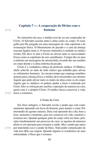 Capítulo 7 — A cooperação do Divino com o
humano
[111]
No ministério da cura, o médico tem de ser um cooperador de
Cristo. O Salvador assistia tanto à alma como ao corpo. O evan-
gelho por Ele pregado era uma mensagem de vida espiritual e de
restauração física. O libertamento do pecado e a cura da doença
estavam ligados entre si. O mesmo ministério é confiado ao médico
cristão. Ele deve se unir a Cristo no aliviar tanto as necessidades
físicas como as espirituais de seus semelhantes. Cumpre-lhe ser para
o enfermo um mensageiro de misericórdia, levando-lhe um remédio
ao corpo doente e à alma enferma de pecado.
Cristo é a verdadeira cabeça da profissão médica. O Médico-
chefe acha-Se ao lado de todo clínico que trabalha para aliviar
os sofrimentos humanos. Ao mesmo tempo que emprega remédios
naturais para a doença física, o médico deve encaminhar seus doentes
Àquele que pode aliviar tanto os males da alma como os do corpo.
Aquilo que os médicos só podem ajudar a fazer é realizado por
Cristo. Eles se esforçam por auxiliar a operação da natureza na cura;
quem cura é o próprio Cristo. O médico busca conservar a vida;
Jesus a comunica.
[112]
A Fonte da Cura
Em Seus milagres, o Salvador revela o poder que está conti-
nuamente operando em favor do homem, para manter e curar. Por
intermédio de agentes naturais, Deus está operando dia a dia, hora a
hora, momento a momento, para nos conservar em vida, construir e
restaurar-nos. Quando qualquer parte do corpo sofre um dano, prin-
cipia imediatamente um processo de cura; os agentes da natureza
põem-se em operação para restaurar a saúde. Mas o poder que opera
por intermédio seu é o poder de Deus. Todo poder comunicador de
[113]
vida tem nEle sua origem. Quando alguém se restabelece de uma
enfermidade, é Deus que o restaura.
68
 