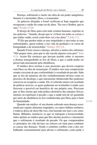 A cooperação do Divino com o humano 69
Doença, sofrimento e morte são obra de um poder antagônico.
Satanás é o destruidor; Deus, o restaurador.
As palavras dirigidas a Israel verificam-se hoje naqueles que
recuperam a saúde do corpo ou da alma. “Eu sou o Senhor, que te
sara.” Êxodo 15:26.
O desejo de Deus para com toda criatura humana, exprime-se
nas palavras: “Amado, desejo que te vá bem em todas as coisas e
que tenhas saúde, assim como bem vai a tua alma.” 3 João 1:2.
“É Ele que perdoa todas as tuas iniquidades e sara todas as tuas
enfermidades; quem redime a tua vida da perdição e te coroa de
benignidade e de misericórdia.” Salmos 103:3-4.
Quando Cristo curava a doença, advertia a muitos dos enfermos:
“Não peques mais, para que te não suceda alguma coisa pior.” João
5:14. Assim Ele ensinava que haviam trazido sobre si mesmos
a doença transgredindo as leis de Deus, e que a saúde podia ser
preservada unicamente pela obediência.
O médico deve ensinar a seus pacientes que devem cooperar
com Deus na obra de restauração. O médico tem uma compreensão
sempre crescente de que a enfermidade é o resultado do pecado. Sabe
que as leis da natureza são tão verdadeiramente divinas como os
preceitos do decálogo, e que unicamente obedecendo-lhes podemos
conservar ou recuperar a saúde. Ele vê sofrendo muitos em resultado
de práticas nocivas, os quais poderiam ser restituídos à saúde caso
fizessem o possível em benefício de sua própria cura. Precisam
que se lhes ensine que toda prática destrutiva das energias físicas,
mentais ou espirituais é pecado, e que a saúde tem de ser garantida
por meio da obediência às leis estabelecidas por Deus para o bem
da humanidade. [114]
Quando um médico vê um doente sofrendo uma doença ocasi-
onada por regime alimentar impróprio, ou outros hábitos errôneos,
e todavia deixa de dizer-lhe isso, está fazendo um mal a seu seme-
lhante. Bêbados, maníacos, os que se entregam a licenciosidade,
todos apelam ao médico para que lhes declare positiva e claramente
que o sofrimento é resultado do pecado. Os que compreendem
os princípios da vida deviam ser zelosos em lutar para combater
as causas das doenças. Vendo o contínuo conflito com a dor, tra-
balhando constantemente para aliviar o sofrimento, como pode o
 