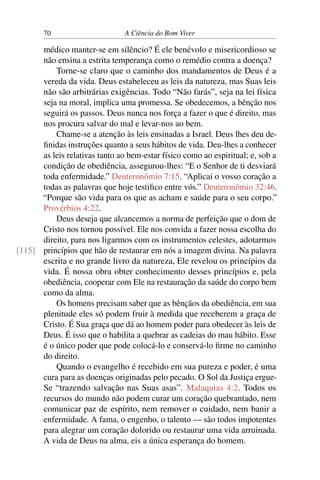 70 A Ciência do Bom Viver
médico manter-se em silêncio? É ele benévolo e misericordioso se
não ensina a estrita temperança como o remédio contra a doença?
Torne-se claro que o caminho dos mandamentos de Deus é a
vereda da vida. Deus estabeleceu as leis da natureza, mas Suas leis
não são arbitrárias exigências. Todo “Não farás”, seja na lei física
seja na moral, implica uma promessa. Se obedecemos, a bênção nos
seguirá os passos. Deus nunca nos força a fazer o que é direito, mas
nos procura salvar do mal e levar-nos ao bem.
Chame-se a atenção às leis ensinadas a Israel. Deus lhes deu de-
finidas instruções quanto a seus hábitos de vida. Deu-lhes a conhecer
as leis relativas tanto ao bem-estar físico como ao espiritual; e, sob a
condição de obediência, assegurou-lhes: “E o Senhor de ti desviará
toda enfermidade.” Deuteronômio 7:15. “Aplicai o vosso coração a
todas as palavras que hoje testifico entre vós.” Deuteronômio 32:46.
“Porque são vida para os que as acham e saúde para o seu corpo.”
Provérbios 4:22.
Deus deseja que alcancemos a norma de perfeição que o dom de
Cristo nos tornou possível. Ele nos convida a fazer nossa escolha do
direito, para nos ligarmos com os instrumentos celestes, adotarmos
princípios que hão de restaurar em nós a imagem divina. Na palavra
[115]
escrita e no grande livro da natureza, Ele revelou os princípios da
vida. É nossa obra obter conhecimento desses princípios e, pela
obediência, cooperar com Ele na restauração da saúde do corpo bem
como da alma.
Os homens precisam saber que as bênçãos da obediência, em sua
plenitude eles só podem fruir à medida que receberem a graça de
Cristo. É Sua graça que dá ao homem poder para obedecer às leis de
Deus. É isso que o habilita a quebrar as cadeias do mau hábito. Esse
é o único poder que pode colocá-lo e conservá-lo firme no caminho
do direito.
Quando o evangelho é recebido em sua pureza e poder, é uma
cura para as doenças originadas pelo pecado. O Sol da Justiça ergue-
Se “trazendo salvação nas Suas asas”. Malaquias 4:2. Todos os
recursos do mundo não podem curar um coração quebrantado, nem
comunicar paz de espírito, nem remover o cuidado, nem banir a
enfermidade. A fama, o engenho, o talento — são todos impotentes
para alegrar um coração dolorido ou restaurar uma vida arruinada.
A vida de Deus na alma, eis a única esperança do homem.
 