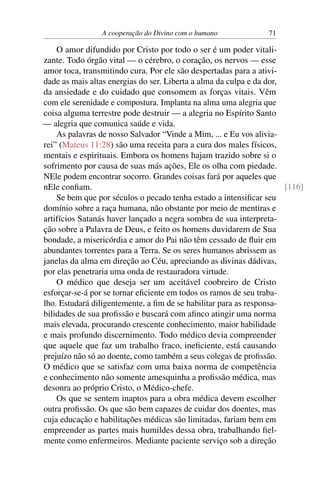 A cooperação do Divino com o humano 71
O amor difundido por Cristo por todo o ser é um poder vitali-
zante. Todo órgão vital — o cérebro, o coração, os nervos — esse
amor toca, transmitindo cura. Por ele são despertadas para a ativi-
dade as mais altas energias do ser. Liberta a alma da culpa e da dor,
da ansiedade e do cuidado que consomem as forças vitais. Vêm
com ele serenidade e compostura. Implanta na alma uma alegria que
coisa alguma terrestre pode destruir — a alegria no Espírito Santo
— alegria que comunica saúde e vida.
As palavras de nosso Salvador “Vinde a Mim, ... e Eu vos alivia-
rei” (Mateus 11:28) são uma receita para a cura dos males físicos,
mentais e espirituais. Embora os homens hajam trazido sobre si o
sofrimento por causa de suas más ações, Ele os olha com piedade.
NEle podem encontrar socorro. Grandes coisas fará por aqueles que
nEle confiam. [116]
Se bem que por séculos o pecado tenha estado a intensificar seu
domínio sobre a raça humana, não obstante por meio de mentiras e
artifícios Satanás haver lançado a negra sombra de sua interpreta-
ção sobre a Palavra de Deus, e feito os homens duvidarem de Sua
bondade, a misericórdia e amor do Pai não têm cessado de fluir em
abundantes torrentes para a Terra. Se os seres humanos abrissem as
janelas da alma em direção ao Céu, apreciando as divinas dádivas,
por elas penetraria uma onda de restauradora virtude.
O médico que deseja ser um aceitável coobreiro de Cristo
esforçar-se-á por se tornar eficiente em todos os ramos de seu traba-
lho. Estudará diligentemente, a fim de se habilitar para as responsa-
bilidades de sua profissão e buscará com afinco atingir uma norma
mais elevada, procurando crescente conhecimento, maior habilidade
e mais profundo discernimento. Todo médico devia compreender
que aquele que faz um trabalho fraco, ineficiente, está causando
prejuízo não só ao doente, como também a seus colegas de profissão.
O médico que se satisfaz com uma baixa norma de competência
e conhecimento não somente amesquinha a profissão médica, mas
desonra ao próprio Cristo, o Médico-chefe.
Os que se sentem inaptos para a obra médica devem escolher
outra profissão. Os que são bem capazes de cuidar dos doentes, mas
cuja educação e habilitações médicas são limitadas, fariam bem em
empreender as partes mais humildes dessa obra, trabalhando fiel-
mente como enfermeiros. Mediante paciente serviço sob a direção
 