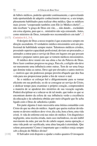 72 A Ciência do Bom Viver
de hábeis médicos, poderão aprender continuamente, e aproveitando
toda oportunidade de adquirir conhecimento tornar-se, a seu tempo,
plenamente habilitados para realizar obra médica. Que os médicos
mais jovens “cooperando também com Ele [o Médico-chefe]”, ...
não recebam “a graça de Deus em vão, ... não dando... escândalo
em coisa alguma, para que o... ministério não seja censurado. Antes,
como ministros de Deus, tornando-nos recomendáveis em tudo”. 2
Coríntios 6:1, 3-4.
[117]
O desígnio de Deus a nosso respeito é que avancemos sempre em
direção ascendente. O verdadeiro médico-missionário será um pro-
fissional de habilidade sempre maior. Talentosos médicos cristãos,
possuindo superior capacidade profissional, deviam ser procurados, e
animados a entrar para o serviço de Deus em lugares em que possam
instruir e preparar outros para que se tornem médicos-missionários.
O médico deve reunir em sua alma a luz da Palavra de Deus.
Deve fazer contínuo progresso na graça. Para ele, a religião não deve
ser meramente uma influência entre outras. Tem de ser uma força
que domine todas as outras. Deve agir por elevados e santos motivos
— motivos que são poderosos porque provêm dAquele que deu Sua
vida para nos proporcionar poder a fim de vencer o mal.
Se o médico se esforçar fiel e diligentemente para se tornar
eficiente em sua profissão, se ele se consagrar ao serviço de Cristo,
e dedicar tempo para examinar o próprio coração, compreenderá
a maneira de se apoderar dos mistérios de sua vocação sagrada.
Poderá disciplinar-se e educar-se de tal modo, que todos os que se
encontram dentro da esfera de sua influência verão a excelência
da educação e da sabedoria obtidas por meio dAquele que Se acha
ligado com o Deus de sabedoria e poder.
Em parte alguma é mais necessária uma íntima comunhão com
Cristo do que na obra do médico. Aquele que queira realizar devida-
mente os deveres médicos deve viver, dia a dia, hora a hora, uma vida
cristã. A vida do enfermo está nas mãos do médico. Um diagnóstico
negligente, uma receita errada, num caso melindroso, ou um inábil
movimento da mão, por um fio de cabelo sequer, numa operação, e
uma vida pode ser sacrificada, uma alma lançada à eternidade. Que
solene pensamento! Como é importante que o médico esteja sempre
sob a direção do Médico divino!
O Salvador está disposto a ajudar a todos quantos O invoquem
[118]
 
