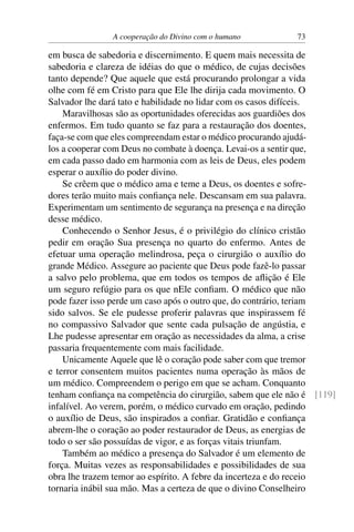 A cooperação do Divino com o humano 73
em busca de sabedoria e discernimento. E quem mais necessita de
sabedoria e clareza de idéias do que o médico, de cujas decisões
tanto depende? Que aquele que está procurando prolongar a vida
olhe com fé em Cristo para que Ele lhe dirija cada movimento. O
Salvador lhe dará tato e habilidade no lidar com os casos difíceis.
Maravilhosas são as oportunidades oferecidas aos guardiões dos
enfermos. Em tudo quanto se faz para a restauração dos doentes,
faça-se com que eles compreendam estar o médico procurando ajudá-
los a cooperar com Deus no combate à doença. Levai-os a sentir que,
em cada passo dado em harmonia com as leis de Deus, eles podem
esperar o auxílio do poder divino.
Se crêem que o médico ama e teme a Deus, os doentes e sofre-
dores terão muito mais confiança nele. Descansam em sua palavra.
Experimentam um sentimento de segurança na presença e na direção
desse médico.
Conhecendo o Senhor Jesus, é o privilégio do clínico cristão
pedir em oração Sua presença no quarto do enfermo. Antes de
efetuar uma operação melindrosa, peça o cirurgião o auxílio do
grande Médico. Assegure ao paciente que Deus pode fazê-lo passar
a salvo pelo problema, que em todos os tempos de aflição é Ele
um seguro refúgio para os que nEle confiam. O médico que não
pode fazer isso perde um caso após o outro que, do contrário, teriam
sido salvos. Se ele pudesse proferir palavras que inspirassem fé
no compassivo Salvador que sente cada pulsação de angústia, e
Lhe pudesse apresentar em oração as necessidades da alma, a crise
passaria frequentemente com mais facilidade.
Unicamente Aquele que lê o coração pode saber com que tremor
e terror consentem muitos pacientes numa operação às mãos de
um médico. Compreendem o perigo em que se acham. Conquanto
tenham confiança na competência do cirurgião, sabem que ele não é [119]
infalível. Ao verem, porém, o médico curvado em oração, pedindo
o auxílio de Deus, são inspirados a confiar. Gratidão e confiança
abrem-lhe o coração ao poder restaurador de Deus, as energias de
todo o ser são possuídas de vigor, e as forças vitais triunfam.
Também ao médico a presença do Salvador é um elemento de
força. Muitas vezes as responsabilidades e possibilidades de sua
obra lhe trazem temor ao espírito. A febre da incerteza e do receio
tornaria inábil sua mão. Mas a certeza de que o divino Conselheiro
 