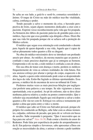 74 A Ciência do Bom Viver
Se acha ao seu lado, a guiá-lo e sustê-lo, comunica serenidade e
ânimo. O toque de Cristo na mão do médico traz-lhe vitalidade,
calma, confiança e poder.
Tendo passado a salvo o momento da crise, e havendo pers-
pectiva de êxito, sejam alguns momentos dedicados a orar com o
paciente. Exprimi vosso reconhecimento pela vida que foi poupada.
Ao brotarem dos lábios do paciente palavras de gratidão para com o
médico, faça este que essa gratidão seja dirigida a Deus. Dizei-lhe
que sua vida foi poupada porque ele se achava sob a proteção do
Médico celeste.
O médico que segue essa orientação está conduzindo o doente
para Aquele de quem depende a sua vida, Aquele que é capaz de
salvar plenamente todos quantos a Ele se chegam.
Na obra do médico-missionário deve-se introduzir um profundo
anseio por almas. Ao médico, da mesma maneira que ao pastor, é
confiado o mais precioso depósito que já se entregou ao homem.
Compreenda-o ele ou não, a todo médico é confiada a cura de almas.
Em sua obra de tratar com doença e morte, perdem os médicos
frequentemente de vista as solenes realidades da vida futura. Em
seu ansioso esforço por afastar o perigo do corpo, esquecem o da
alma. Aquele a quem estão ministrando pode estar-se desprendendo
[120]
dos laços da vida. Estão-lhe fugindo as últimas oportunidades. Essa
pessoa, o médico há de encontrar de novo no tribunal de Cristo.
Perdemos muitas vezes as mais preciosas bênçãos por negligen-
ciar proferir uma palavra a seu tempo. Se não vigiarmos a áurea
oportunidade, esta se perderá. Ao pé do enfermo, não se deve dizer
nenhuma palavra relativa a credos ou pontos controvertidos. Que o
sofredor seja encaminhado Àquele que está disposto a salvar a todos
quantos a Ele vão ter com fé. Esforçai-vos zelosa e ternamente por
ajudar a alma que paira entre a vida e a morte.
O médico que sabe ser Cristo seu Salvador pessoal, porque ele
próprio foi conduzido ao Refúgio, sabe lidar com as almas tremen-
tes, culpadas, enfermas de pecado, que para ele se volvem em busca
de auxílio. Sabe responder à pergunta: “Que é necessário que eu
faça para me salvar?” Atos 16:30. Pode contar a história do amor do
Redentor. Pode falar por experiência do poder do arrependimento e
[121]
da fé. Em palavras simples e fervorosas, sabe apresentar a Deus em
oração as necessidades da alma, e animar o doente a pedir também
 
