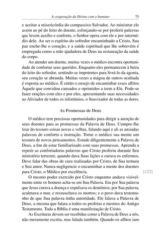 A cooperação do Divino com o humano 75
e aceitar a misericórdia do compassivo Salvador. Ao ministrar ele
assim ao pé do leito do doente, esforçando-se por proferir palavras
que levem auxílio e conforto, o Senhor opera com ele e por intermé-
dio dele. Ao ser o espírito do sofredor encaminhado a Cristo, Sua
paz enche-lhe o coração, e a saúde espiritual que lhe sobrevém é
empregada como a mão ajudadora de Deus na restauração da saúde
do corpo.
Ao atender um doente, muitas vezes o médico encontra oportuni-
dade de confortar seus queridos. Enquanto eles permanecem à beira
do leito do sofredor, sentindo-se impotentes para livrá-lo da agonia,
seu coração se abranda. Muitas vezes a mágoa de outros ocultada
é exposta ao médico. É então o ensejo de encaminhar esses aflitos
Àquele que convidou cansados e oprimidos a irem a Ele. Pode-se
fazer orações com eles e por eles, apresentando suas necessidades
ao Aliviador de todos os infortúnios, o Suavizador de todas as dores.
As Promessas de Deus
O médico tem preciosas oportunidades para dirigir a atenção de
seus doentes para as promessas da Palavra de Deus. Cumpre-lhe
tirar do tesouro coisas novas e velhas, falando aqui e ali as ansiadas
palavras de conforto e instrução. Torne o médico sua mente um
tesouro de novos pensamentos. Estude diligentemente a Palavra de
Deus, a fim de estar familiarizado com suas promessas. Aprenda a
repetir as confortadoras palavras que Cristo proferiu durante Seu
ministério terrestre, quando dava Suas lições e curava os enfermos.
Deve falar das obras de cura realizadas por Cristo, de Sua ternura
e Seu amor. Nunca negligencie o encaminhar a mente dos doentes
para Cristo, o Médico por excelência. [122]
O mesmo poder exercido por Cristo enquanto andava visivel-
mente entre os homens acha-se em Sua Palavra. Era por Sua palavra
que Jesus curava a doença e expulsava os demônios; por Sua palavra,
acalmava o mar, e ressuscitava os mortos; e o povo dava testemu-
nho de que Sua palavra tinha autoridade. Ele falava a Palavra de
Deus, a mesma que falara a todos os profetas e mestres do Antigo
Testamento. Toda a Bíblia é uma manifestação de Cristo.
As Escrituras devem ser recebidas como a Palavra de Deus a nós,
não meramente escrita, mas falada também. Quando os aflitos iam
 