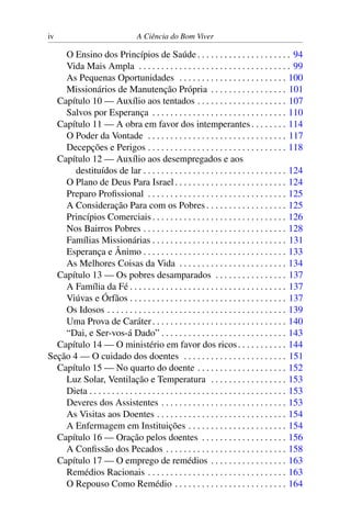 iv A Ciência do Bom Viver
O Ensino dos Princípios de Saúde . . . . . . . . . . . . . . . . . . . . . 94
Vida Mais Ampla . . . . . . . . . . . . . . . . . . . . . . . . . . . . . . . . . . 99
As Pequenas Oportunidades . . . . . . . . . . . . . . . . . . . . . . . . 100
Missionários de Manutenção Própria . . . . . . . . . . . . . . . . . 101
Capítulo 10 — Auxílio aos tentados . . . . . . . . . . . . . . . . . . . . 107
Salvos por Esperança . . . . . . . . . . . . . . . . . . . . . . . . . . . . . . 110
Capítulo 11 — A obra em favor dos intemperantes . . . . . . . . 114
O Poder da Vontade . . . . . . . . . . . . . . . . . . . . . . . . . . . . . . . 117
Decepções e Perigos . . . . . . . . . . . . . . . . . . . . . . . . . . . . . . . 118
Capítulo 12 — Auxílio aos desempregados e aos
destituídos de lar . . . . . . . . . . . . . . . . . . . . . . . . . . . . . . . . 124
O Plano de Deus Para Israel. . . . . . . . . . . . . . . . . . . . . . . . . 124
Preparo Profissional . . . . . . . . . . . . . . . . . . . . . . . . . . . . . . . 125
A Consideração Para com os Pobres . . . . . . . . . . . . . . . . . . 125
Princípios Comerciais . . . . . . . . . . . . . . . . . . . . . . . . . . . . . . 126
Nos Bairros Pobres . . . . . . . . . . . . . . . . . . . . . . . . . . . . . . . . 128
Famílias Missionárias . . . . . . . . . . . . . . . . . . . . . . . . . . . . . . 131
Esperança e Ânimo . . . . . . . . . . . . . . . . . . . . . . . . . . . . . . . . 133
As Melhores Coisas da Vida . . . . . . . . . . . . . . . . . . . . . . . . 134
Capítulo 13 — Os pobres desamparados . . . . . . . . . . . . . . . . 137
A Família da Fé . . . . . . . . . . . . . . . . . . . . . . . . . . . . . . . . . . . 137
Viúvas e Órfãos . . . . . . . . . . . . . . . . . . . . . . . . . . . . . . . . . . . 137
Os Idosos . . . . . . . . . . . . . . . . . . . . . . . . . . . . . . . . . . . . . . . . 139
Uma Prova de Caráter. . . . . . . . . . . . . . . . . . . . . . . . . . . . . . 140
“Dai, e Ser-vos-á Dado” . . . . . . . . . . . . . . . . . . . . . . . . . . . . 143
Capítulo 14 — O ministério em favor dos ricos. . . . . . . . . . . 144
Seção 4 — O cuidado dos doentes . . . . . . . . . . . . . . . . . . . . . . . 151
Capítulo 15 — No quarto do doente . . . . . . . . . . . . . . . . . . . . 152
Luz Solar, Ventilação e Temperatura . . . . . . . . . . . . . . . . . 153
Dieta . . . . . . . . . . . . . . . . . . . . . . . . . . . . . . . . . . . . . . . . . . . . 153
Deveres dos Assistentes . . . . . . . . . . . . . . . . . . . . . . . . . . . . 153
As Visitas aos Doentes . . . . . . . . . . . . . . . . . . . . . . . . . . . . . 154
A Enfermagem em Instituições . . . . . . . . . . . . . . . . . . . . . . 154
Capítulo 16 — Oração pelos doentes . . . . . . . . . . . . . . . . . . . 156
A Confissão dos Pecados . . . . . . . . . . . . . . . . . . . . . . . . . . . 158
Capítulo 17 — O emprego de remédios . . . . . . . . . . . . . . . . . 163
Remédios Racionais . . . . . . . . . . . . . . . . . . . . . . . . . . . . . . . 163
O Repouso Como Remédio . . . . . . . . . . . . . . . . . . . . . . . . . 164
 