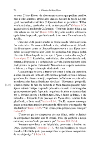 76 A Ciência do Bom Viver
ter com Cristo, Ele os via não somente a eles que pediam auxílio,
mas a todos quantos, através dos séculos, haviam de buscá-Lo com
igual necessidade e idêntica fé. Quando disse ao paralítico: “Filho,
tem bom ânimo; perdoados te são os teus pecados” (Mateus 9:2);
quando disse à mulher de Cafarnaum: “Tem bom ânimo, filha, a tua
fé te salvou; vai em paz” (Lucas 8:48), dirigia-Se a outros sofredores,
oprimidos do pecado, que haviam de ir ter com Ele em busca de
auxílio.
O mesmo se dá quanto a todas as promessas da Palavra de Deus.
Por meio delas, Ele nos está falando a nós, individualmente; falando
tão diretamente, como se Lhe pudéssemos ouvir a voz. É por inter-
médio dessas promessas que Cristo nos comunica Sua graça e poder.
Elas são folhas daquela árvore que é “para a saúde das nações”.
Apocalipse 22:2. Recebidas, assimiladas, elas serão a fortaleza do
caráter, a inspiração e o sustentáculo da vida. Nenhuma outra coisa
pode possuir tal poder restaurador. Nada além delas pode comunicar
o ânimo, e a fé que dá energia vital a todo o ser.
A alguém que se acha a tremer de temor à beira da sepultura,
à alma cansada do fardo de sofrimento e pecado, repita o médico,
quando se lhe oferecer ensejo, as palavras do Salvador — pois todas
as palavras das Santas Escrituras são Suas: “Não temas, porque Eu
te remi; chamei-te pelo teu nome; tu és Meu. Quando passares pelas
[123]
águas, estarei contigo, e, quando pelos rios, eles não te submergirão;
quando passares pelo fogo, não te queimarás, nem a chama arderá
em ti. Porque Eu sou o Senhor, teu Deus, o Santo de Israel, o teu
Salvador. ... Enquanto foste precioso aos Meus olhos, também foste
glorificado, e Eu te amei.” Isaías 43:1-4. “Eu, Eu mesmo, sou o que
apago as tuas transgressões por amor de Mim e dos teus pecados Me
não lembro.” Isaías 43:25. “Não temas, pois, porque estou contigo.”
Isaías 43:5.
“Como um pai se compadece de seus filhos, assim o Senhor
Se compadece daqueles que O temem. Pois Ele conhece a nossa
estrutura; lembra-Se de que somos pó.” Salmos 103:13-14.
“Somente reconhece a tua iniquidade, que contra o Senhor, teu
Deus, transgrediste.” Jeremias 3:13. “Se confessarmos os nossos
pecados, Ele é fiel e justo para nos perdoar os pecados e nos purificar
de toda injustiça.” 1 João 1:9.
 