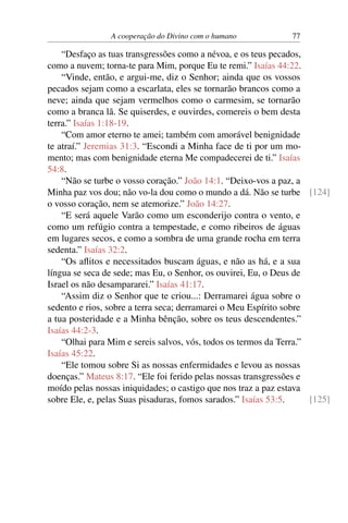 A cooperação do Divino com o humano 77
“Desfaço as tuas transgressões como a névoa, e os teus pecados,
como a nuvem; torna-te para Mim, porque Eu te remi.” Isaías 44:22.
“Vinde, então, e argui-me, diz o Senhor; ainda que os vossos
pecados sejam como a escarlata, eles se tornarão brancos como a
neve; ainda que sejam vermelhos como o carmesim, se tornarão
como a branca lã. Se quiserdes, e ouvirdes, comereis o bem desta
terra.” Isaías 1:18-19.
“Com amor eterno te amei; também com amorável benignidade
te atraí.” Jeremias 31:3. “Escondi a Minha face de ti por um mo-
mento; mas com benignidade eterna Me compadecerei de ti.” Isaías
54:8.
“Não se turbe o vosso coração.” João 14:1. “Deixo-vos a paz, a
Minha paz vos dou; não vo-la dou como o mundo a dá. Não se turbe [124]
o vosso coração, nem se atemorize.” João 14:27.
“E será aquele Varão como um esconderijo contra o vento, e
como um refúgio contra a tempestade, e como ribeiros de águas
em lugares secos, e como a sombra de uma grande rocha em terra
sedenta.” Isaías 32:2.
“Os aflitos e necessitados buscam águas, e não as há, e a sua
língua se seca de sede; mas Eu, o Senhor, os ouvirei, Eu, o Deus de
Israel os não desampararei.” Isaías 41:17.
“Assim diz o Senhor que te criou...: Derramarei água sobre o
sedento e rios, sobre a terra seca; derramarei o Meu Espírito sobre
a tua posteridade e a Minha bênção, sobre os teus descendentes.”
Isaías 44:2-3.
“Olhai para Mim e sereis salvos, vós, todos os termos da Terra.”
Isaías 45:22.
“Ele tomou sobre Si as nossas enfermidades e levou as nossas
doenças.” Mateus 8:17. “Ele foi ferido pelas nossas transgressões e
moído pelas nossas iniquidades; o castigo que nos traz a paz estava
sobre Ele, e, pelas Suas pisaduras, fomos sarados.” Isaías 53:5. [125]
 