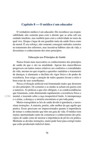 Capítulo 8 — O médico é um educador
O verdadeiro médico é um educador. Ele reconhece sua respon-
sabilidade, não somente para com o doente que se acha sob seu
cuidado imediato, mas também para com a coletividade no meio da
qual vive. Ocupa o lugar de um guardião tanto da saúde física como
da moral. É seu esforço, não somente conseguir métodos corretos
no tratamento dos enfermos, mas incentivar hábitos sãos de vida, e
disseminar o conhecimento dos retos princípios.
Educação nos Princípios de Saúde
Nunca foram mais necessários os conhecimentos dos princípios
de saúde do que o são na atualidade. Apesar dos maravilhosos
progressos em tantos ramos relativos aos confortos e comodidades
da vida, mesmo no que respeita a questões sanitárias e tratamento
de doenças, é alarmante o declínio do vigor físico e do poder de
resistência. Isso exige a atenção de todos quantos levam a sério o
bem-estar de seus semelhantes.
Nossa civilização artificial está fomentando males que destroem
os sãos princípios. Os costumes e as modas se acham em guerra com
a natureza. As práticas a que eles obrigam, e as condescendências
que fomentam, estão diminuindo rapidamente a resistência física e
mental, e trazendo sobre a raça insuportável fardo. A intemperança
[126]
e o crime, a doença e a miséria encontram-se por toda parte.
Muitos transgridem as leis de saúde devido à ignorância, e neces-
sitam instruções. A maioria, porém, sabe melhor do que aquilo que
pratica. Esses precisam ser impressionados quanto à importância
de tornar o conhecimento que têm um guia de vida. O médico tem
muitas oportunidades tanto de comunicar o conhecimento dos prin-
cípios de saúde como de mostrar a importância de pô-los em prática.
Mediante as devidas instruções, muito pode fazer para corrigir males
que estão produzindo indizível dano.
78
 