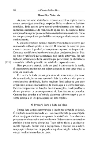 80 A Ciência do Bom Viver
Remédios Naturais
Ar puro, luz solar, abstinência, repouso, exercício, regime conve-
niente, uso de água e confiança no poder divino — eis os verdadeiros
remédios. Toda pessoa deve possuir conhecimentos dos meios te-
rapêuticos naturais, e da maneira de aplicá-los. É essencial tanto
compreender os princípios envolvidos no tratamento do doente como
ter um preparo prático que habilite a empregar devidamente esse
conhecimento.
O uso dos remédios naturais requer certo cuidado e esforço que
muitos não estão dispostos a exercer. O processo da natureza para
curar e construir é gradual, e isso parece vagaroso ao impaciente.
Demanda sacrifício e abandono das nocivas condescendências. Mas
no fim se verificará que a natureza, não sendo estorvada, faz seu
trabalho sabiamente e bem. Aqueles que perseveram na obediência
a suas leis ceifarão galardão em saúde de corpo e de alma.
[128]
Bem pouca é a atenção dada em geral à conservação da saúde.
É incomparavelmente melhor evitar a doença do que saber tratá-la
uma vez contraída.
É o dever de toda pessoa, por amor de si mesma, e por amor
da humanidade, instruir-se quanto às leis da vida, e a elas prestar
conscienciosa obediência. Todos precisam familiarizar-se com esse
organismo, o mais maravilhoso de todos, que é o corpo humano.
Devem compreender as funções dos vários órgãos, e a dependência
de uns para com os outros quanto ao são funcionamento de todos.
Cumpre-lhes estudar a influência da mente sobre o corpo, e deste
sobre aquela, e as leis pelas quais são eles regidos.
O Preparo Para a Luta da Vida
Nunca será demais lembrar que a saúde não depende do acaso.
É resultado da obediência da lei. Isso é reconhecido pelos competi-
dores nos jogos atléticos e nas provas de resistência. Esses homens
preparam-se da maneira mais cuidadosa. Submetem-se a um treino
perfeito, e uma estrita disciplina. Todo hábito físico é cuidadosa-
mente regulado. Sabem que a negligência, o excesso ou a indife-
rença, que enfraquecem ou prejudicam qualquer órgão ou função do
corpo, resultariam na derrota certa.
 