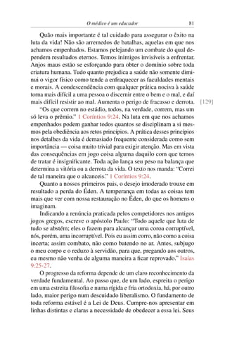 O médico é um educador 81
Quão mais importante é tal cuidado para assegurar o êxito na
luta da vida! Não são arremedos de batalhas, aquelas em que nos
achamos empenhados. Estamos pelejando um combate do qual de-
pendem resultados eternos. Temos inimigos invisíveis a enfrentar.
Anjos maus estão se esforçando para obter o domínio sobre toda
criatura humana. Tudo quanto prejudica a saúde não somente dimi-
nui o vigor físico como tende a enfraquecer as faculdades mentais
e morais. A condescendência com qualquer prática nociva à saúde
torna mais difícil a uma pessoa o discernir entre o bem e o mal, e daí
mais difícil resistir ao mal. Aumenta o perigo de fracasso e derrota. [129]
“Os que correm no estádio, todos, na verdade, correm, mas um
só leva o prêmio.” 1 Coríntios 9:24. Na luta em que nos achamos
empenhados podem ganhar todos quantos se disciplinam a si mes-
mos pela obediência aos retos princípios. A prática desses princípios
nos detalhes da vida é demasiado frequente considerada como sem
importância — coisa muito trivial para exigir atenção. Mas em vista
das consequências em jogo coisa alguma daquilo com que temos
de tratar é insignificante. Toda ação lança seu peso na balança que
determina a vitória ou a derrota da vida. O texto nos manda: “Correi
de tal maneira que o alcanceis.” 1 Coríntios 9:24.
Quanto a nossos primeiros pais, o desejo imoderado trouxe em
resultado a perda do Éden. A temperança em todas as coisas tem
mais que ver com nossa restauração no Éden, do que os homens o
imaginam.
Indicando a renúncia praticada pelos competidores nos antigos
jogos gregos, escreve o apóstolo Paulo: “Todo aquele que luta de
tudo se abstém; eles o fazem para alcançar uma coroa corruptível,
nós, porém, uma incorruptível. Pois eu assim corro, não como a coisa
incerta; assim combato, não como batendo no ar. Antes, subjugo
o meu corpo e o reduzo à servidão, para que, pregando aos outros,
eu mesmo não venha de alguma maneira a ficar reprovado.” Isaías
9:25-27.
O progresso da reforma depende de um claro reconhecimento da
verdade fundamental. Ao passo que, de um lado, espreita o perigo
em uma estreita filosofia e numa rígida e fria ortodoxia, há, por outro
lado, maior perigo num descuidado liberalismo. O fundamento de
toda reforma estável é a Lei de Deus. Cumpre-nos apresentar em
linhas distintas e claras a necessidade de obedecer a essa lei. Seus
 