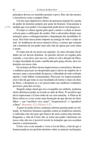 82 A Ciência do Bom Viver
princípios devem ser mantidos perante o povo. Eles são tão eternos
e inexoráveis como o próprio Deus.
Um dos mais deploráveis efeitos da apostasia original foi a perda
do poder de domínio próprio por parte do homem. Unicamente à
medida que esse poder é reconquistado pode haver real progresso.
[130]
O corpo é o único agente pelo qual a mente e a alma se desen-
volvem para a edificação do caráter. Daí o adversário dirigir suas
tentações para o enfraquecimento e degradação das faculdades fí-
sicas. Seu êxito nesse ponto importa na entrega de todo o corpo ao
mal. As tendências de nossa natureza física, a menos que estejam
sob o domínio de um poder mais alto, hão de operar por certo ruína
e morte.
O corpo tem de ser posto em sujeição. As mais elevadas facul-
dades do ser devem dominar. As paixões devem ser regidas pela
vontade, e essa deve, por sua vez, achar-se sob a direção de Deus.
A régia faculdade da razão, santificada pela graça divina, deve ter
domínio em nossa vida.
Os reclamos de Deus devem impressionar a consciência. Homens
e mulheres precisam ser despertados para o dever do império de si
mesmos, para a necessidade da pureza, a liberdade de todo aviltante
apetite e todo hábito contaminador. Precisam ser impressionados
com o fato de que todas as suas faculdades de mente e corpo são dons
de Deus, e destinam-se a ser preservadas nas melhores condições
possíveis, para Seu serviço.
Naquele antigo ritual que era o evangelho em símbolo, nenhuma
oferta defeituosa podia ser levada ao altar de Deus. O sacrifício que
devia representar a Cristo tinha de ser sem mancha. A Palavra de
Deus refere-se a isso como uma ilustração do que devem ser Seus
filhos — um “sacrifício vivo, santo”, “irrepreensível”, e “agradável
a Deus”. Romanos 12:1; Efésios 5:27.
À parte do poder divino, nenhuma reforma genuína pode ser efe-
tuada. As barreiras humanas erguidas contra as tendências naturais
e cultivadas não são mais que bancos de areia contra uma torrente.
Enquanto a vida de Cristo não se torna um poder vitalizante em
nossa vida, não nos é possível resistir às tentações que nos assaltam
interior e exteriormente.
Cristo veio a este mundo e viveu a Lei de Deus, a fim de que o
homem pudesse ter perfeito domínio sobre as naturais inclinações
 