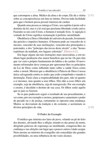 O médico é um educador 83
que corrompem a alma. Médico da alma e do corpo, Ele dá a vitória [131]
sobre as concupiscências em luta no íntimo. Proveu toda facilidade
para que o homem possa possuir inteireza de caráter.
Quando uma pessoa se entrega a Cristo, seu espírito é posto sob o
domínio da lei; mas é a lei real que proclama liberdade a todo cativo.
Fazendo-se um com Cristo, o homem é tornado livre. A sujeição à
vontade de Cristo significa restauração à perfeita varonilidade.
Obediência a Deus é liberdade do cativeiro do pecado, livramento
das paixões e impulsos humanos. O homem pode ser vencedor de si
mesmo, vencedor de suas inclinações, vencedor dos principados e
potestades, e dos “príncipes das trevas deste século”, e das “hostes
espirituais da maldade, nos lugares celestiais”. Efésios 6:12.
Em lugar algum são tais instruções mais necessárias, e em ne-
nhum lugar produzem elas maior benefício que no lar. Os pais têm
que ver com o próprio fundamento do hábito e do caráter. O movi-
mento reformador deve começar por apresentar-lhes os princípios
da Lei de Deus como influindo tanto sobre a saúde física como
sobre a moral. Mostrai que a obediência à Palavra de Deus é nossa
única salvaguarda contra os males que estão compelindo o mundo à
destruição. Fazei clara a responsabilidade dos pais, não só quanto
a si mesmos, mas quanto a seus filhos. Eles dão a esses filhos um
exemplo, seja de obediência, seja de transgressão. Por seu exemplo
e ensino, é decidido o destino de sua casa. Os filhos serão aquilo
que os pais os fizerem.
Se os pais pudessem seguir o resultado de seu procedimento, e
ver como, por seu exemplo e ensinos, perpetuam e aumentam o poder
do pecado ou o da justiça, certamente se operaria uma mudança.
Muitos se desviariam da tradição e do costume, e aceitariam os
divinos princípios da vida. [132]
O Poder do Exemplo
O médico que ministra nos lares do povo, velando ao pé do leito
dos doentes, aliviando-lhes a aflição, tirando-os das portas da morte,
dirigindo palavras de esperança ao moribundo, conquista-lhes na
confiança e nas afeições um lugar que a poucos outros é dado ocupar.
Nem mesmo ao ministro do evangelho são concedidas tão grandes
possibilidades, ou uma influência de tão vasto alcance.
 