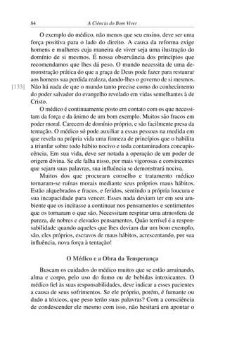 84 A Ciência do Bom Viver
O exemplo do médico, não menos que seu ensino, deve ser uma
força positiva para o lado do direito. A causa da reforma exige
homens e mulheres cuja maneira de viver seja uma ilustração do
domínio de si mesmos. É nossa observância dos princípios que
recomendamos que lhes dá peso. O mundo necessita de uma de-
monstração prática do que a graça de Deus pode fazer para restaurar
aos homens sua perdida realeza, dando-lhes o governo de si mesmos.
Não há nada de que o mundo tanto precise como do conhecimento
[133]
do poder salvador do evangelho revelado em vidas semelhantes à de
Cristo.
O médico é continuamente posto em contato com os que necessi-
tam da força e da ânimo de um bom exemplo. Muitos são fracos em
poder moral. Carecem de domínio próprio, e são facilmente presa da
tentação. O médico só pode auxiliar a essas pessoas na medida em
que revela na própria vida uma firmeza de princípios que o habilita
a triunfar sobre todo hábito nocivo e toda contaminadora concupis-
cência. Em sua vida, deve ser notada a operação de um poder de
origem divina. Se ele falha nisso, por mais vigorosas e convincentes
que sejam suas palavras, sua influência se demonstrará nociva.
Muitos dos que procuram conselho e tratamento médico
tornaram-se ruínas morais mediante seus próprios maus hábitos.
Estão alquebrados e fracos, e feridos, sentindo a própria loucura e
sua incapacidade para vencer. Esses nada deviam ter em seu am-
biente que os incitasse a continuar nos pensamentos e sentimentos
que os tornaram o que são. Necessitam respirar uma atmosfera de
pureza, de nobres e elevados pensamentos. Quão terrível é a respon-
sabilidade quando aqueles que lhes deviam dar um bom exemplo,
são, eles próprios, escravos de maus hábitos, acrescentando, por sua
influência, nova força à tentação!
O Médico e a Obra da Temperança
Buscam os cuidados do médico muitos que se estão arruinando,
alma e corpo, pelo uso do fumo ou de bebidas intoxicantes. O
médico fiel às suas responsabilidades, deve indicar a esses pacientes
a causa de seus sofrimentos. Se ele próprio, porém, é fumante ou
dado a tóxicos, que peso terão suas palavras? Com a consciência
de condescender ele mesmo com isso, não hesitará em apontar o
 