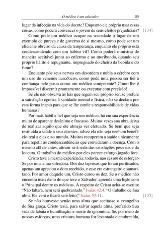 O médico é um educador 85
lugar da infecção na vida do doente? Enquanto ele próprio usar essas
coisas, como poderá convencer o jovem de seus efeitos prejudiciais? [134]
Como pode um médico ocupar na sociedade o lugar de um
exemplo de pureza e de governo de si mesmo, como pode ser um
eficiente obreiro da causa da temperança, enquanto ele próprio está
condescendendo com um hábito vil? Como poderá ministrar de
maneira aceitável junto ao enfermo e ao moribundo, quando seu
próprio hálito é repugnante, impregnado do cheiro da bebida e do
fumo?
Enquanto põe seus nervos em desordem e nubla o cérebro com
um uso de venenos narcóticos, como pode uma pessoa ser fiel à
confiança nele posta como um médico competente? Como lhe é
impossível discernir prontamente ou executar com precisão!
Se ele não observa as leis que regem seu próprio ser, se prefere
a satisfação egoísta à sanidade mental e física, não se declara por
esta forma inapto para que se lhe confie a responsabilidade de vidas
humanas?
Por mais hábil e fiel que seja um médico, há em sua experiência
muito de aparente desânimo e fracasso. Muitas vezes sua obra deixa
de realizar aquilo que ele almeja ver efetuado. Se bem que seja
restituída a saúde a seus doentes, talvez ela não seja nenhum benefí-
cio real a eles e ao mundo. Muitos recuperam a saúde unicamente
para repetir as condescendências que convidaram a doença. Com o
mesmo afã de antes, atiram-se à roda das satisfações pessoais e da
loucura. O trabalho do médico por eles parece esforço jogado fora.
Cristo teve a mesma experiência; todavia, não cessou de esforçar-
Se por uma alma sofredora. Dos dez leprosos que foram purificados,
apenas um apreciou o dom recebido, e esse era estrangeiro e samari-
tano. Por amor daquele um, Cristo curou os dez. Se o médico não
encontra mais êxito do que teve o Salvador, aprenda uma lição com
o Principal dentre os médicos. A respeito de Cristo acha-se escrito:
“Não faltará, nem será quebrantado.” Isaías 42:4. “O trabalho de Sua
alma Ele verá e ficará satisfeito.” Isaías 53:11. [135]
Se não houvesse senão uma alma que aceitasse o evangelho
de Sua graça, Cristo teria, para salvar aquela alma, preferido Sua
vida de labuta e humilhação, e morte de ignomínia. Se, por meio de
nossos esforços, uma criatura humana for levantada e enobrecida,
 