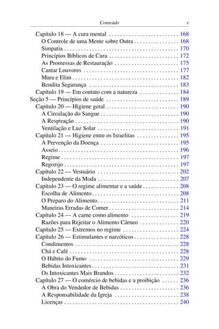 Conteúdo v
Capítulo 18 — A cura mental . . . . . . . . . . . . . . . . . . . . . . . . . 168
O Controle de uma Mente sobre Outra . . . . . . . . . . . . . . . . 168
Simpatia . . . . . . . . . . . . . . . . . . . . . . . . . . . . . . . . . . . . . . . . . 170
Princípios Bíblicos de Cura . . . . . . . . . . . . . . . . . . . . . . . . . 172
As Promessas de Restauração . . . . . . . . . . . . . . . . . . . . . . . 175
Cantar Louvores . . . . . . . . . . . . . . . . . . . . . . . . . . . . . . . . . . 177
Mara e Elim . . . . . . . . . . . . . . . . . . . . . . . . . . . . . . . . . . . . . . 182
Bendita Segurança . . . . . . . . . . . . . . . . . . . . . . . . . . . . . . . . 183
Capítulo 19 — Em contato com a natureza . . . . . . . . . . . . . . 184
Seção 5 — Princípios de saúde . . . . . . . . . . . . . . . . . . . . . . . . . . 189
Capítulo 20 — Higiene geral . . . . . . . . . . . . . . . . . . . . . . . . . . 190
A Circulação do Sangue . . . . . . . . . . . . . . . . . . . . . . . . . . . . 190
A Respiração . . . . . . . . . . . . . . . . . . . . . . . . . . . . . . . . . . . . . 190
Ventilação e Luz Solar . . . . . . . . . . . . . . . . . . . . . . . . . . . . . 191
Capítulo 21 — Higiene entre os Israelitas . . . . . . . . . . . . . . . 195
A Prevenção da Doença . . . . . . . . . . . . . . . . . . . . . . . . . . . . 195
Asseio . . . . . . . . . . . . . . . . . . . . . . . . . . . . . . . . . . . . . . . . . . . 196
Regime . . . . . . . . . . . . . . . . . . . . . . . . . . . . . . . . . . . . . . . . . . 197
Regozijo . . . . . . . . . . . . . . . . . . . . . . . . . . . . . . . . . . . . . . . . . 197
Capítulo 22 — Vestuário . . . . . . . . . . . . . . . . . . . . . . . . . . . . . 202
Independente da Moda . . . . . . . . . . . . . . . . . . . . . . . . . . . . . 207
Capítulo 23 — O regime alimentar e a saúde. . . . . . . . . . . . . 208
Escolha de Alimento . . . . . . . . . . . . . . . . . . . . . . . . . . . . . . . 208
O Preparo do Alimento. . . . . . . . . . . . . . . . . . . . . . . . . . . . . 211
Maneiras Erradas de Comer . . . . . . . . . . . . . . . . . . . . . . . . . 214
Capítulo 24 — A carne como alimento . . . . . . . . . . . . . . . . . 219
Razões para Rejeitar o Alimento Cárneo . . . . . . . . . . . . . . 220
Capítulo 25 — Extremos no regime . . . . . . . . . . . . . . . . . . . . 224
Capítulo 26 — Estimulantes e narcóticos . . . . . . . . . . . . . . . . 228
Condimentos . . . . . . . . . . . . . . . . . . . . . . . . . . . . . . . . . . . . . 228
Chá e Café . . . . . . . . . . . . . . . . . . . . . . . . . . . . . . . . . . . . . . . 228
O Hábito do Fumo . . . . . . . . . . . . . . . . . . . . . . . . . . . . . . . . 229
Bebidas Intoxicantes . . . . . . . . . . . . . . . . . . . . . . . . . . . . . . . 231
Os Intoxicantes Mais Brandos . . . . . . . . . . . . . . . . . . . . . . . 232
Capítulo 27 — O comércio de bebidas e a proibição . . . . . . 236
A Obra do Vendedor de Bebidas . . . . . . . . . . . . . . . . . . . . . 236
A Responsabilidade da Igreja . . . . . . . . . . . . . . . . . . . . . . . 238
Licenças . . . . . . . . . . . . . . . . . . . . . . . . . . . . . . . . . . . . . . . . . 240
 