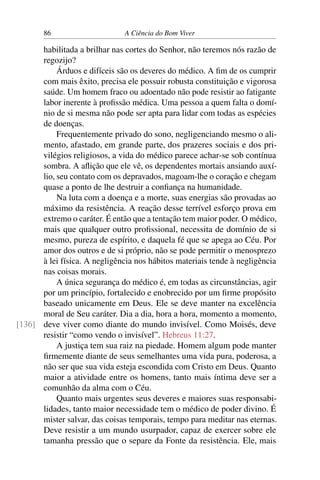 86 A Ciência do Bom Viver
habilitada a brilhar nas cortes do Senhor, não teremos nós razão de
regozijo?
Árduos e difíceis são os deveres do médico. A fim de os cumprir
com mais êxito, precisa ele possuir robusta constituição e vigorosa
saúde. Um homem fraco ou adoentado não pode resistir ao fatigante
labor inerente à profissão médica. Uma pessoa a quem falta o domí-
nio de si mesma não pode ser apta para lidar com todas as espécies
de doenças.
Frequentemente privado do sono, negligenciando mesmo o ali-
mento, afastado, em grande parte, dos prazeres sociais e dos pri-
vilégios religiosos, a vida do médico parece achar-se sob contínua
sombra. A aflição que ele vê, os dependentes mortais ansiando auxí-
lio, seu contato com os depravados, magoam-lhe o coração e chegam
quase a ponto de lhe destruir a confiança na humanidade.
Na luta com a doença e a morte, suas energias são provadas ao
máximo da resistência. A reação desse terrível esforço prova em
extremo o caráter. É então que a tentação tem maior poder. O médico,
mais que qualquer outro profissional, necessita de domínio de si
mesmo, pureza de espírito, e daquela fé que se apega ao Céu. Por
amor dos outros e de si próprio, não se pode permitir o menosprezo
à lei física. A negligência nos hábitos materiais tende à negligência
nas coisas morais.
A única segurança do médico é, em todas as circunstâncias, agir
por um princípio, fortalecido e enobrecido por um firme propósito
baseado unicamente em Deus. Ele se deve manter na excelência
moral de Seu caráter. Dia a dia, hora a hora, momento a momento,
deve viver como diante do mundo invisível. Como Moisés, deve
[136]
resistir “como vendo o invisível”. Hebreus 11:27.
A justiça tem sua raiz na piedade. Homem algum pode manter
firmemente diante de seus semelhantes uma vida pura, poderosa, a
não ser que sua vida esteja escondida com Cristo em Deus. Quanto
maior a atividade entre os homens, tanto mais íntima deve ser a
comunhão da alma com o Céu.
Quanto mais urgentes seus deveres e maiores suas responsabi-
lidades, tanto maior necessidade tem o médico de poder divino. É
mister salvar, das coisas temporais, tempo para meditar nas eternas.
Deve resistir a um mundo usurpador, capaz de exercer sobre ele
tamanha pressão que o separe da Fonte da resistência. Ele, mais
 
