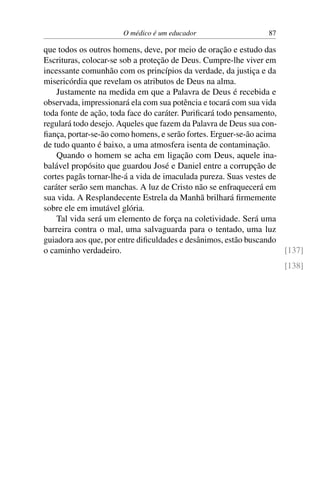 O médico é um educador 87
que todos os outros homens, deve, por meio de oração e estudo das
Escrituras, colocar-se sob a proteção de Deus. Cumpre-lhe viver em
incessante comunhão com os princípios da verdade, da justiça e da
misericórdia que revelam os atributos de Deus na alma.
Justamente na medida em que a Palavra de Deus é recebida e
observada, impressionará ela com sua potência e tocará com sua vida
toda fonte de ação, toda face do caráter. Purificará todo pensamento,
regulará todo desejo. Aqueles que fazem da Palavra de Deus sua con-
fiança, portar-se-ão como homens, e serão fortes. Erguer-se-ão acima
de tudo quanto é baixo, a uma atmosfera isenta de contaminação.
Quando o homem se acha em ligação com Deus, aquele ina-
balável propósito que guardou José e Daniel entre a corrupção de
cortes pagãs tornar-lhe-á a vida de imaculada pureza. Suas vestes de
caráter serão sem manchas. A luz de Cristo não se enfraquecerá em
sua vida. A Resplandecente Estrela da Manhã brilhará firmemente
sobre ele em imutável glória.
Tal vida será um elemento de força na coletividade. Será uma
barreira contra o mal, uma salvaguarda para o tentado, uma luz
guiadora aos que, por entre dificuldades e desânimos, estão buscando
o caminho verdadeiro. [137]
[138]
 