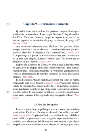 Capítulo 9 — Ensinando e curando
[139]
Quando Cristo enviou os doze discípulos em sua primeira viagem
missionária, ordenou-lhes: “Indo, pregai, dizendo: É chegado o reino
dos Céus. Curai os enfermos, limpai os leprosos, ressuscitai os
mortos, expulsai os demônios; de graça recebestes, de graça dai.”
Mateus 10:7-8.
Aos setenta enviados mais tarde, Ele disse: “Em qualquer cidade
em que entrardes e vos receberem, ... curai os enfermos que nela
houver e dizei-lhes: É chegado a vós o reino de Deus.” Lucas 10:8-
9. A presença e o poder de Cristo estava com eles, “e voltaram
os setenta com alegria, dizendo: Senhor, pelo Teu nome, até os
demônios se nos sujeitam”. Lucas 10:17.
Depois da ascensão de Cristo, foi continuada a mesma obra.
As cenas de Seu próprio ministério foram repetidas. “Das cidades
circunvizinhas” vinha uma multidão “a Jerusalém, conduzindo en-
fermos e atormentados de espíritos imundos, os quais todos eram
curados.” Atos 5:16.
E os discípulos, “tendo partido, pregaram por todas as partes,
cooperando com eles o Senhor”. Marcos 16:20. “Descendo Filipe à
cidade de Samaria, lhes pregava a Cristo. E as multidões unanime-
mente prestavam atenção ao que Filipe dizia, ... pois que os espíritos
imundos saíam de muitos que os tinham, ... e muitos paralíticos e
[140]
coxos eram curados. E havia grande alegria naquela cidade.” Atos
8:5-8.
A Obra dos Discípulos
Lucas, o autor do evangelho que tem seu nome, era médico-
missionário. Ele é, nas Escrituras, chamado “o médico amado”.
Colossences 4:14. O apóstolo Paulo ouviu falar de sua habilidade
como médico, e procurou-o como a alguém a quem o Senhor havia
confiado uma obra especial. Obteve sua cooperação, e por algum
tempo Lucas o acompanhou em suas viagens de um lugar para outro.
[141]
90
 