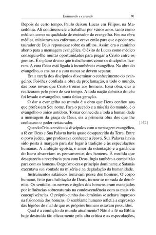 Ensinando e curando 91
Depois de certo tempo, Paulo deixou Lucas em Filipos, na Ma-
cedônia. Ali continuou ele a trabalhar por vários anos, tanto como
médico, como na qualidade de ensinador do evangelho. Em sua obra
médica, ministrava aos enfermos, e orava então para que o poder res-
taurador de Deus repousasse sobre os aflitos. Assim era o caminho
aberto para a mensagem evangélica. O êxito de Lucas como médico
conseguiu-lhe muitas oportunidades para pregar a Cristo entre os
gentios. É o plano divino que trabalhemos como os discípulos fize-
ram. A cura física está ligada à incumbência evangélica. Na obra do
evangelho, o ensino e a cura nunca se devem separar.
Era a tarefa dos discípulos disseminar o conhecimento do evan-
gelho. Foi-lhes confiada a obra da proclamação, a todo o mundo,
das boas novas que Cristo trouxe aos homens. Essa obra, eles a
realizaram pelo povo de seu tempo. A toda nação debaixo do céu
foi levado o evangelho, numa única geração.
O dar o evangelho ao mundo é a obra que Deus confiou aos
que professam Seu nome. Para o pecado e a miséria do mundo, é o
evangelho o único antídoto. Tornar conhecida a toda a humanidade
a mensagem da graça de Deus, eis a primeira obra dos que lhe
conhecem o poder restaurador. [142]
Quando Cristo enviou os discípulos com a mensagem evangélica,
a fé em Deus e Sua Palavra havia quase desaparecido da Terra. Entre
o povo judeu, que professava conhecer a Jeová, Sua Palavra havia
sido posta à margem para dar lugar à tradição e às especulações
humanas. A ambição egoísta, o amor da ostentação e a ganância
do lucro absorviam os pensamentos dos homens. À medida que
desaparecia a reverência para com Deus, fugia também a compaixão
para com os homens. O egoísmo era o princípio dominante, e Satanás
executava sua vontade na miséria e na degradação da humanidade.
Instrumentos satânicos tomavam posse dos homens. O corpo
humano, feito para habitação de Deus, tornou-se morada de demô-
nios. Os sentidos, os nervos e órgãos dos homens eram manejados
por influências sobrenaturais na condescendência com as mais vis
concupiscências. O próprio cunho dos demônios se achava impresso
na fisionomia dos homens. O semblante humano refletia a expressão
das legiões do mal de que os próprios homens estavam possuídos.
Qual é a condição do mundo atualmente? Não é a fé na Bíblia
hoje destruída tão eficazmente pela alta crítica e as especulações,
 