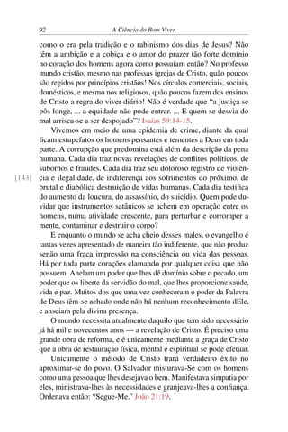 92 A Ciência do Bom Viver
como o era pela tradição e o rabinismo dos dias de Jesus? Não
têm a ambição e a cobiça e o amor do prazer tão forte domínio
no coração dos homens agora como possuíam então? No professo
mundo cristão, mesmo nas professas igrejas de Cristo, quão poucos
são regidos por princípios cristãos! Nos círculos comerciais, sociais,
domésticos, e mesmo nos religiosos, quão poucos fazem dos ensinos
de Cristo a regra do viver diário! Não é verdade que “a justiça se
pôs longe, ... a equidade não pode entrar. ... E quem se desvia do
mal arrisca-se a ser despojado”? Isaías 59:14-15.
Vivemos em meio de uma epidemia de crime, diante da qual
ficam estupefatos os homens pensantes e tementes a Deus em toda
parte. A corrupção que predomina está além da descrição da pena
humana. Cada dia traz novas revelações de conflitos políticos, de
subornos e fraudes. Cada dia traz seu doloroso registro de violên-
cia e ilegalidade, de indiferença aos sofrimentos do próximo, de
[143]
brutal e diabólica destruição de vidas humanas. Cada dia testifica
do aumento da loucura, do assassínio, do suicídio. Quem pode du-
vidar que instrumentos satânicos se achem em operação entre os
homens, numa atividade crescente, para perturbar e corromper a
mente, contaminar e destruir o corpo?
E enquanto o mundo se acha cheio desses males, o evangelho é
tantas vezes apresentado de maneira tão indiferente, que não produz
senão uma fraca impressão na consciência ou vida das pessoas.
Há por toda parte corações clamando por qualquer coisa que não
possuem. Anelam um poder que lhes dê domínio sobre o pecado, um
poder que os liberte da servidão do mal, que lhes proporcione saúde,
vida e paz. Muitos dos que uma vez conheceram o poder da Palavra
de Deus têm-se achado onde não há nenhum reconhecimento dEle,
e anseiam pela divina presença.
O mundo necessita atualmente daquilo que tem sido necessário
já há mil e novecentos anos — a revelação de Cristo. É preciso uma
grande obra de reforma, e é unicamente mediante a graça de Cristo
que a obra de restauração física, mental e espiritual se pode efetuar.
Unicamente o método de Cristo trará verdadeiro êxito no
aproximar-se do povo. O Salvador misturava-Se com os homens
como uma pessoa que lhes desejava o bem. Manifestava simpatia por
eles, ministrava-lhes às necessidades e granjeava-lhes a confiança.
Ordenava então: “Segue-Me.” João 21:19.
 
