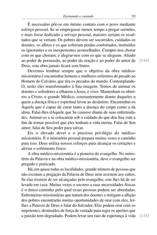 Ensinando e curando 93
É necessário pôr-se em íntimo contato com o povo mediante
esforço pessoal. Se se empregasse menos tempo a pregar sermões,
e mais fosse dedicado a serviço pessoal, maiores seriam os resul-
tados que se veriam. Os pobres devem ser socorridos, cuidados os
doentes, os aflitos e os que sofreram perdas confortados, instruídos
os ignorantes e os inexperientes aconselhados. Cumpre-nos chorar
com os que choram, e alegrar-nos com os que se alegram. Aliado
ao poder de persuasão, ao poder da oração e ao poder do amor de [144]
Deus, esta obra jamais ficará sem frutos.
Devemos lembrar sempre que o objetivo da obra médico-
missionária é encaminhar homens e mulheres enfermos de pecado ao
Homem do Calvário, que tira os pecados do mundo. Contemplando-
O, serão eles transformados à Sua imagem. Temos de animar os
doentes e sofredores a olharem a Jesus, e viver. Mantenham os obrei-
ros a Cristo, o grande Médico, constantemente diante daqueles a
quem a doença física e espiritual levou ao desânimo. Encaminhai-os
Àquele que é capaz de curar tanto a doença do corpo como a da
alma. Falai-lhes dAquele que Se comove diante de suas enfermida-
des. Animai-os a se colocarem sob o cuidado do que deu Sua vida a
fim de tornar possível que eles tenham a vida eterna. Falai de Seu
amor; falai de Seu poder para salvar.
Eis o elevado dever e o precioso privilégio do médico-
missionário. E o ministério pessoal prepara muitas vezes o caminho
para isso. Deus utiliza nossos esforços para alcançar os corações e
aliviar o sofrimento físico.
A obra médico-missionária é a pioneira do evangelho. No minis-
tério da Palavra e na obra médico-missionária, deve o evangelho ser
pregado e praticado.
Há, em quase todas as localidades, grande número de pessoas que
não escutam a pregação da Palavra de Deus nem assistem aos cultos.
Se elas tiverem de ser alcançadas pelo evangelho, este lhes há de ser
levado em casa. Muitas vezes o socorro a suas necessidades físicas
é o único caminho pelo qual essas pessoas podem ser abordadas.
Enfermeiras-missionárias que tratam dos doentes e mitigam a aflição
dos pobres encontrarão muitas oportunidades de orar com eles, ler-
lhes a Palavra de Deus e falar do Salvador. Elas podem orar com os
impotentes, destituídos de força de vontade para reger os apetites que
a paixão tem degradado. Podem levar um raio de esperança à vida [145]
 