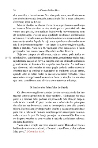 94 A Ciência do Bom Viver
dos vencidos e desanimados. Seu abnegado amor, manifestado em
atos de desinteressada bondade, tornará mais fácil a esses sofredores
crerem no amor de Cristo.
Muitos não têm nenhuma fé em Deus, e perderam a confiança
no homem. Mas apreciam os atos de simpatia e prestatividade. Ao
verem uma pessoa, sem nenhum incentivo de louvor terrestre nem
de compensação, ir a sua casa, ajudando ao doente, alimentando
o faminto, vestindo o nu, confortando o triste e encaminhando-os
ternamente a todos Àquele de cujo amor e piedade o obreiro humano
não é senão um mensageiro — ao verem isso, seu coração é tocado.
Brota a gratidão. Ateia-se a fé. Vêem que Deus cuida deles, e ficam
preparados para escutar ao ser-lhes aberta a Sua Palavra.
Seja nos campos de além-mar, seja em nosso país, todos os
missionários, tanto homens como mulheres, conquistarão muito mais
[146]
rapidamente acesso ao povo, e sentirão que sua utilidade aumentará
grandemente, se forem aptos a ajudar aos doentes. As mulheres
que vão como missionárias às terras pagãs poderão assim encontrar
oportunidade de ensinar o evangelho às mulheres dessas terras,
quando todas as outras portas de acesso se acharem fechadas. Todos
os obreiros evangélicos devem saber fazer os simples tratamentos
que tanto contribuem para aliviar a dor e remover a doença.
O Ensino dos Princípios de Saúde
Os obreiros evangélicos também devem ser capazes de dar ins-
truções sobre os princípios do viver saudável. Há doenças por toda
parte, e a maioria delas poderia ser prevenida pela atenção dispen-
sada às leis da saúde. O povo precisa ver a influência dos princípios
de saúde em seu bem-estar, tanto no que respeita a esta vida como à
futura. Necessitam ser despertados quanto a sua responsabilidade
para com a habitação humana adaptada pelo Criador para Sua mo-
rada, e acerca da qual Ele deseja que sejam mordomos fiéis. Precisam
ser impressionados no que respeita à verdade contida nas palavras
da Santa Escritura:
“Vós sois o templo do Deus vivente, como Deus disse: Neles
habitarei e entre eles andarei; e Eu serei o seu Deus, e eles serão o
Meu povo.” 2 Coríntios 6:16.
 