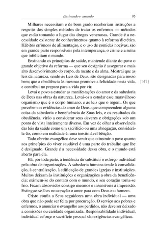 Ensinando e curando 95
Milhares necessitam e de bom grado receberiam instruções a
respeito dos simples métodos de tratar os enfermos — métodos
que estão tomando o lugar das drogas venenosas. Grande é a ne-
cessidade existente de conhecimentos quanto à reforma dietética.
Hábitos errôneos de alimentação, e o uso de comidas nocivas, são
em grande parte responsáveis pela intemperança, o crime e a ruína
que infelicitam o mundo.
Ensinando os princípios de saúde, mantende diante do povo o
grande objetivo da reforma — que seu desígnio é assegurar o mais
alto desenvolvimento do corpo, da mente e da alma. Mostrai que as
leis da natureza, sendo as Leis de Deus, são designadas para nosso
bem; que a obediência às mesmas promove a felicidade nesta vida, [147]
e contribui no preparo para a vida por vir.
Levai o povo a estudar as manifestações do amor e da sabedoria
de Deus nas obras da natureza. Levai-os a estudar esse maravilhoso
organismo que é o corpo humano, e as leis que o regem. Os que
percebem as evidências do amor de Deus, que compreendem alguma
coisa da sabedoria e beneficência de Suas leis, e os resultados da
obediência, virão a considerar seus deveres e obrigações sob um
ponto de vista inteiramente diverso. Em vez de olhar a observância
das leis da saúde como um sacrifício ou uma abnegação, considerá-
la-ão, como em realidade é, uma inestimável bênção.
Todo obreiro evangélico deve sentir que o instruir o povo quanto
aos princípios do viver saudável é uma parte do trabalho que lhe
é designado. Grande é a necessidade dessa obra, e o mundo está
aberto para ela.
Há, por toda parte, a tendência de substituir o esforço individual
pela obra de organizações. A sabedoria humana tende à consolida-
ção, à centralização, à edificação de grandes igrejas e instituições.
Muitos deixam às instituições e organizações a obra da beneficên-
cia; eximem-se do contato com o mundo, e seu coração torna-se
frio. Ficam absorvidos consigo mesmos e insensíveis à impressão.
Extingue-se-lhes no coração o amor para com Deus e o homem.
Cristo confia a Seus seguidores uma obra individual — uma
obra que não pode ser feita por procuração. O serviço aos pobres e
enfermos, o anunciar o evangelho aos perdidos, não deve ser deixado
a comissões ou caridade organizada. Responsabilidade individual,
individual esforço e sacrifício pessoal são exigências evangélicas.
 