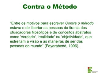 Contra o Método
“Entre os motivos para escrever Contra o método
estava o de libertar as pessoas da tirania dos
ofuscadores filosóficos e de conceitos abstratos
como 'verdade', 'realidade' ou 'objetividade', que
estreitam a visão e as maneiras de ser das
pessoas do mundo“ (Feyerabend, 1996).
 
