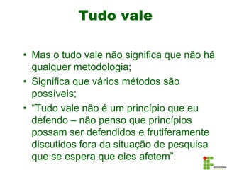 Tudo vale
• Mas o tudo vale não significa que não há
qualquer metodologia;
• Significa que vários métodos são
possíveis;
• “Tudo vale não é um princípio que eu
defendo – não penso que princípios
possam ser defendidos e frutiferamente
discutidos fora da situação de pesquisa
que se espera que eles afetem”.
 