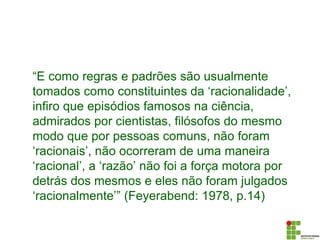 “E como regras e padrões são usualmente
tomados como constituintes da ‘racionalidade’,
infiro que episódios famosos na ciência,
admirados por cientistas, filósofos do mesmo
modo que por pessoas comuns, não foram
‘racionais’, não ocorreram de uma maneira
‘racional’, a ‘razão’ não foi a força motora por
detrás dos mesmos e eles não foram julgados
‘racionalmente’” (Feyerabend: 1978, p.14)
 