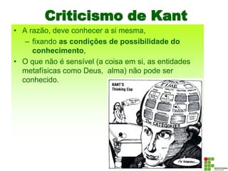Criticismo de Kant
• A razão, deve conhecer a si mesma,
– fixando as condições de possibilidade do
conhecimento,
• O que não é sensível (a coisa em si, as entidades
metafísicas como Deus, alma) não pode ser
conhecido.
 