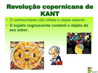 Revolução copernicana de
KANT
• O conhecimento não reflete o objeto exterior
• O sujeito cognoscente constrói o objeto do
seu saber.
 