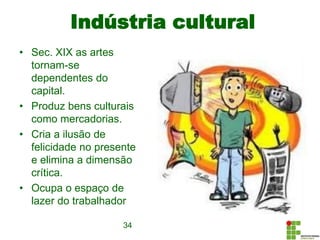 Indústria cultural
• Sec. XIX as artes
tornam-se
dependentes do
capital.
• Produz bens culturais
como mercadorias.
• Cria a ilusão de
felicidade no presente
e elimina a dimensão
crítica.
• Ocupa o espaço de
lazer do trabalhador
34
 
