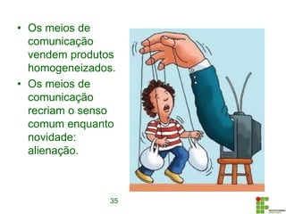• Os meios de
comunicação
vendem produtos
homogeneizados.
• Os meios de
comunicação
recriam o senso
comum enquanto
novidade:
alienação.
35
 