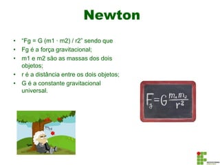 Newton
• “Fg = G (m1 ∙ m2) / r2” sendo que
• Fg é a força gravitacional;
• m1 e m2 são as massas dos dois
objetos;
• r é a distância entre os dois objetos;
• G é a constante gravitacional
universal.
 