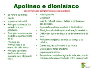 Apolíneo e dionisíaco
• Se refere as formas.
• Razão
• Impulso existencial;
• Princípio da beleza, da
sabedoria e da
aparência;
• Princípio da ordem e da
medida: o conhecimento
de si;
• Princípio da
Individuação e do
eterno da bela forma;
• Princípio optimista:
ilusão racionalista
marcada pela alegria de
viver.
• Não-figurativo.
• Desordem
• Instinto natural, prazer, êxtase e embriaguez
dos sentidos;
• Expressão da força criadora e destruidora;
• Abolição da individuação e afirmação do delírio;
• O Homem sente-se Deus e vê-se como obra de
arte;
• Princípio analgésico através da dança e da
música;
• Crueldade, do sofrimento e da morte;
• Destruição e força criadora;
• Impulso para o Uno;
• Pessimismo: a visão trágica da vida, decorre da
compreensão da contradição entre vida e morte
são dimensões complementares da realidade
 