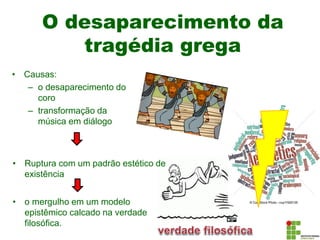 O desaparecimento da
tragédia grega
• Causas:
– o desaparecimento do
coro
– transformação da
música em diálogo
• Ruptura com um padrão estético de
existência
• o mergulho em um modelo
epistêmico calcado na verdade
filosófica.
 