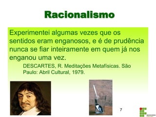 Experimentei algumas vezes que os
sentidos eram enganosos, e é de prudência
nunca se fiar inteiramente em quem já nos
enganou uma vez.
DESCARTES, R. Meditações Metafísicas. São
Paulo: Abril Cultural, 1979.
7
Racionalismo
 