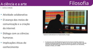 A ciência e a arte
• Contra o método
• Atividade colaborativa
• O avanço dos meios de
comunicação e a criação
da internet
• Diálogo com as ciências
humanas
• Implicações éticas do
conhecimento
Raphael Gaillarde/Gamma-Rapho/Getty Images
• A pesquisa para decifração do genoma humano envolveu diversas
equipes de pesquisadores de várias partes do mundo. Na foto, sala de
controle de laboratório de sequenciamento genético em Rockville,
Estados Unidos, em 2000.
 