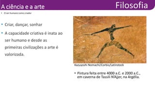 A ciência e a arte
• O ser humano como criador
• Criar, dançar, sonhar
• A capacidade criativa é inata ao
ser humano e desde as
primeiras civilizações a arte é
valorizada.
Kazuyoshi Nomachi/Corbis/Latinstock
• Pintura feita entre 4000 a.C. e 2000 a.C.,
em caverna de Tassili N’Ajjer, na Argélia.
 
