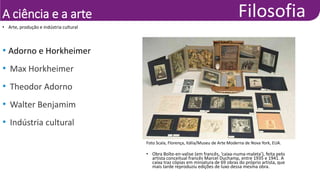 A ciência e a arte
• Arte, produção e indústria cultural
• Adorno e Horkheimer
• Max Horkheimer
• Theodor Adorno
• Walter Benjamim
• Indústria cultural
Foto Scala, Florença, Itália/Museu de Arte Moderna de Nova York, EUA.
• Obra Boîte-en-valise (em francês, ‘caixa-numa-maleta’), feita pelo
artista conceitual francês Marcel Duchamp, entre 1935 e 1941. A
caixa traz cópias em miniatura de 69 obras do próprio artista, que
mais tarde reproduziu edições de luxo dessa mesma obra.
 