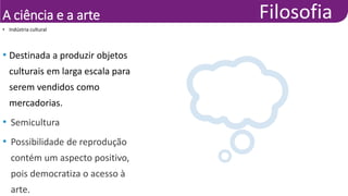 A ciência e a arte
• Destinada a produzir objetos
culturais em larga escala para
serem vendidos como
mercadorias.
• Semicultura
• Possibilidade de reprodução
contém um aspecto positivo,
pois democratiza o acesso à
arte.
• Indústria cultural
 