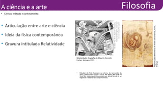 A ciência e a arte
• Ciência: método e conhecimento
• Articulação entre arte e ciência
• Ideia da física contemporânea
• Gravura intitulada Relatividade
• Estudos de feto humano no útero, de Leonardo da
Vinci, feitos entre 1510 e 1513. Na época em que Da
Vinci fez esses desenhos, essa era a única forma de se
registrar o interior do corpo humano.
Reprodução/Biblioteca
de
Artes
Decorativas,
Paris,
França
Relatividade, litografia de Maurits Cornelis
Escher, feita em 1953.
©
2013
The
M.
C.
Escher
Company-
Holland/All
rights
reserved
<www.mcescher.com>
 