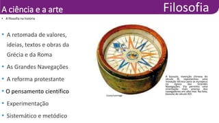 A ciência e a arte
• A filosofia na história
• A retomada de valores,
ideias, textos e obras da
Grécia e da Roma
• As Grandes Navegações
• A reforma protestante
• O pensamento científico
• Experimentação
• Sistemático e metódico
A bússola, invenção chinesa do
século XI, representou uma
inovação técnica para os europeus
na época das Grandes
Navegações. Ela permitiu uma
orientação mais precisa dos
navegadores em alto-mar. Na foto,
bússola do século XVI.
Costa/Leemage
 