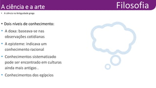 A ciência e a arte
• Dois níveis de conhecimento:
• A doxa: baseava-se nas
observações cotidianas
• A episteme: indicava um
conhecimento racional
• Conhecimentos sistematizado
pode ser encontrado em culturas
ainda mais antigas .
• Conhecimentos dos egípcios
• A ciência na Antiguidade grega
 